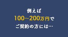 例えば100～200万円でご契約の方には…