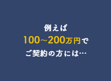 例えば100～200万円でご契約の方には…