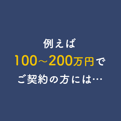 例えば100～200万円でご契約の方には…