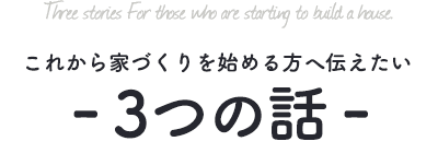 これから家づくりを始める方へ伝えたい　３つの話